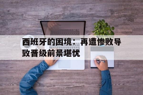 包含西班牙的困境：再遭惨败导致晋级前景堪忧的词条